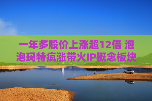一年多股价上涨超12倍 泡泡玛特疯涨带火IP概念板块