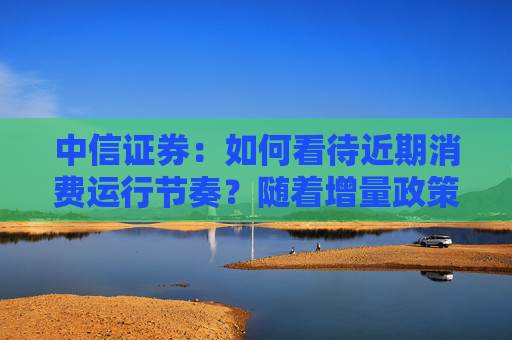中信证券：如何看待近期消费运行节奏？随着增量政策不断落地，后续消费增速有望迎来改观