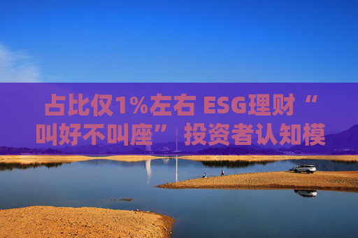 占比仅1%左右 ESG理财“叫好不叫座” 投资者认知模糊、收益竞争力弱致市场缺位