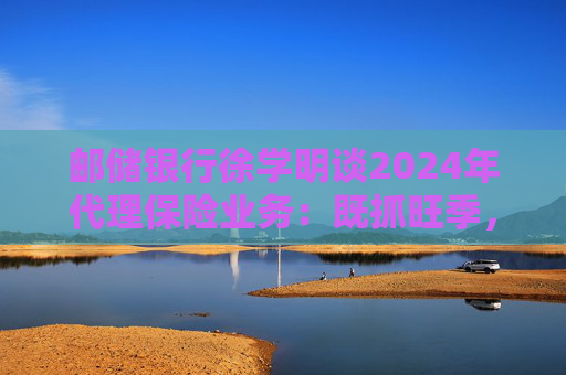 邮储银行徐学明谈2024年代理保险业务:既抓旺季,也抓全年持盈和业务转型,效果已经初步显现 第1张 邮储银行徐学明谈2024年代理保险业务:既抓旺季,也抓全年持盈和业务转型,效果已经初步显现 第1张
