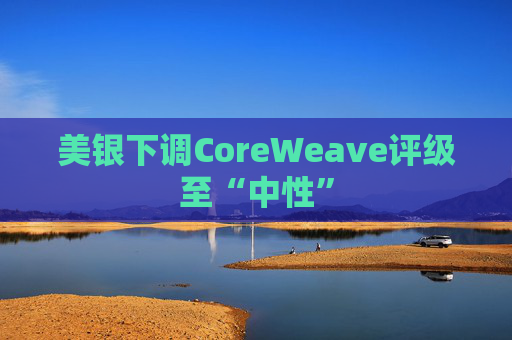 美银下调CoreWeave评级至“中性”