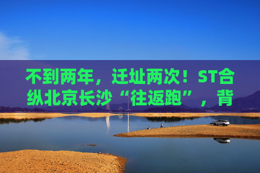 不到两年，迁址两次！ST合纵北京长沙“往返跑”，背后暴露诸多问题！