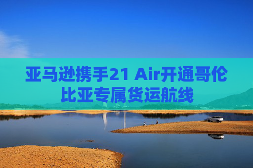 亚马逊携手21 Air开通哥伦比亚专属货运航线