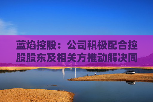 蓝焰控股：公司积极配合控股股东及相关方推动解决同业竞争问题的相关工作