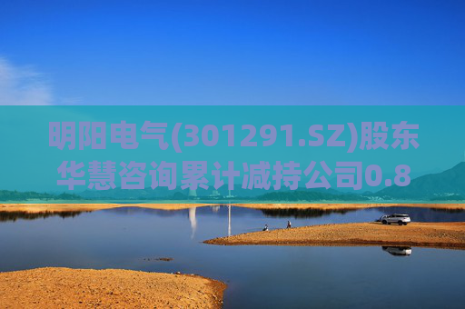 明阳电气(301291.SZ)股东华慧咨询累计减持公司0.84%股份