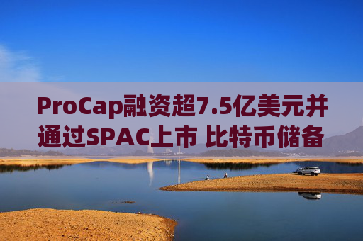 ProCap融资超7.5亿美元并通过SPAC上市 比特币储备热潮渐显泡沫化