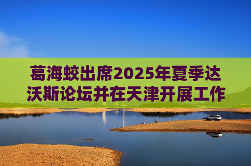 葛海蛟出席2025年夏季达沃斯论坛并在天津开展工作调研