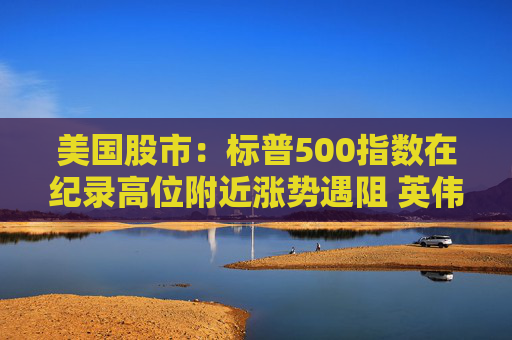 美国股市：标普500指数在纪录高位附近涨势遇阻 英伟达收盘创新高