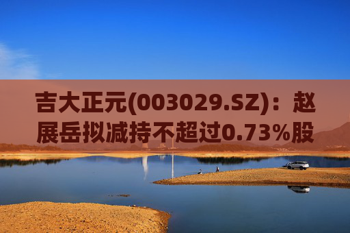 吉大正元(003029.SZ)：赵展岳拟减持不超过0.73%股份