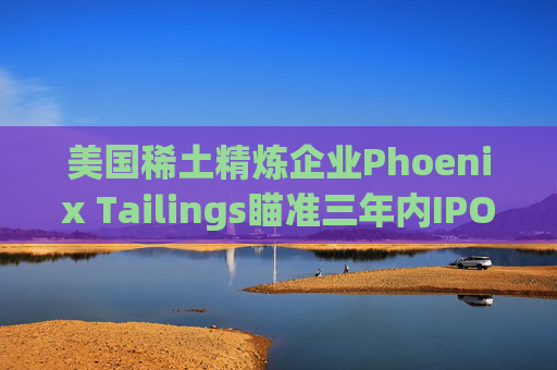 美国稀土精炼企业Phoenix Tailings瞄准三年内IPO  第1张