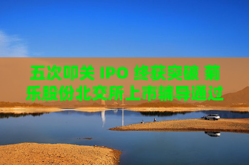 五次叩关 IPO 终获突破 菊乐股份北交所上市辅导通过验收