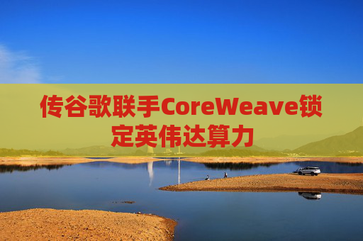 传谷歌联手CoreWeave锁定英伟达算力 第1张 传谷歌联手CoreWeave锁定英伟达算力 第1张