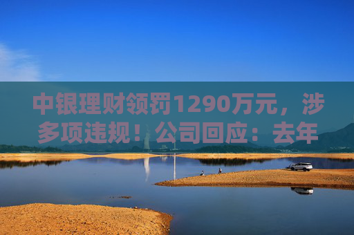 中银理财领罚1290万元，涉多项违规！公司回应：去年6月已全部整改完毕
