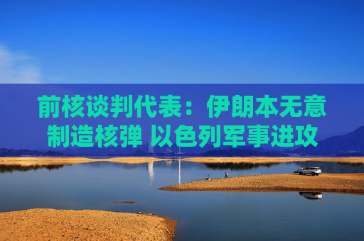 前核谈判代表：伊朗本无意制造核弹 以色列军事进攻或迫使伊朗走向拥核道路