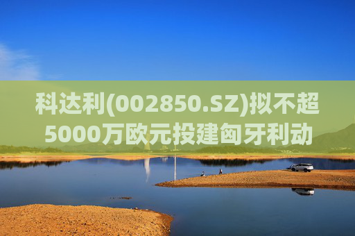 科达利(002850.SZ)拟不超5000万欧元投建匈牙利动力电池精密结构件三期项目  第1张