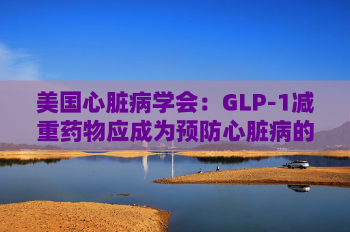 美国心脏病学会：GLP-1减重药物应成为预防心脏病的第一步