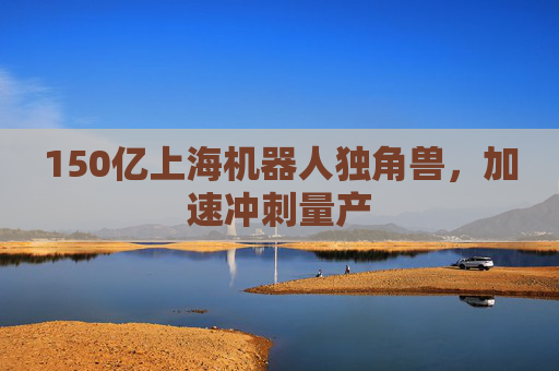 150亿上海机器人独角兽，加速冲刺量产