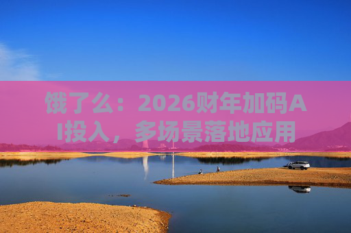 饿了么：2026财年加码AI投入，多场景落地应用