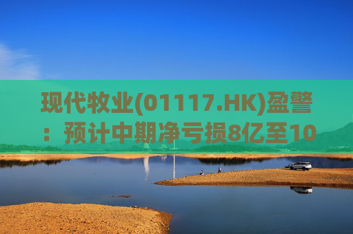 现代牧业(01117.HK)盈警:预计中期净亏损8亿至10亿元