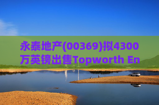 永泰地产(00369)拟4300万英镑出售Topworth Enterprises 的全部股权