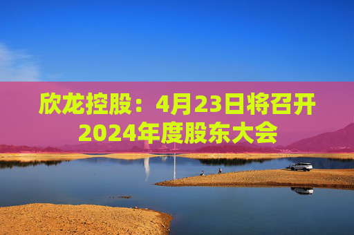 欣龙控股：4月23日将召开2024年度股东大会