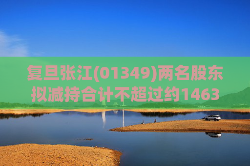 复旦张江(01349)两名股东拟减持合计不超过约1463.65万股公司股份