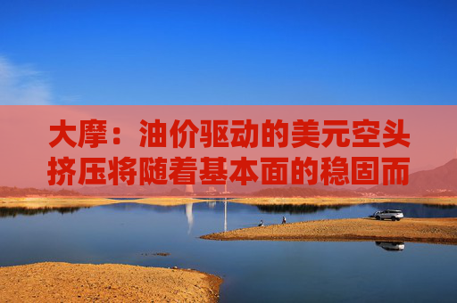 大摩：油价驱动的美元空头挤压将随着基本面的稳固而消退