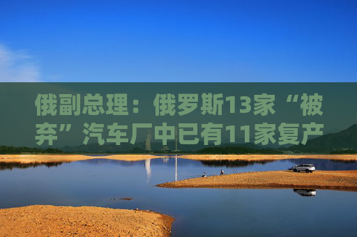 俄副总理：俄罗斯13家“被弃”汽车厂中已有11家复产