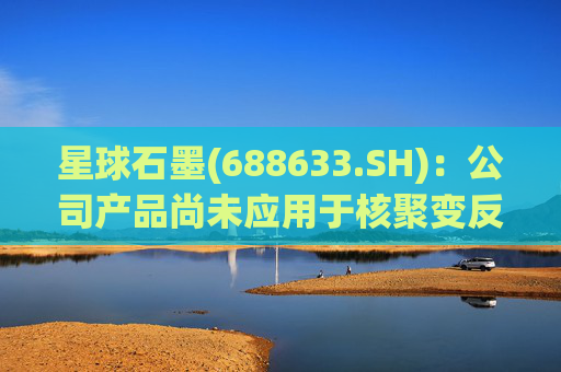 星球石墨(688633.SH)：公司产品尚未应用于核聚变反应中  第1张