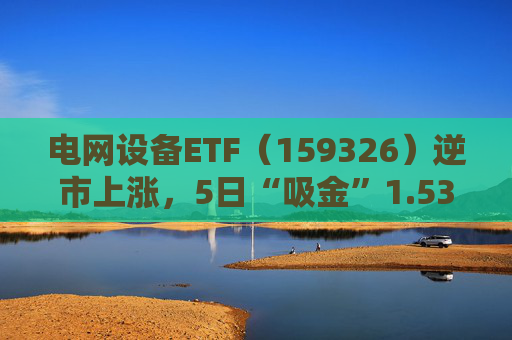 电网设备ETF（159326）逆市上涨，5日“吸金”1.53亿元，规模再创新高