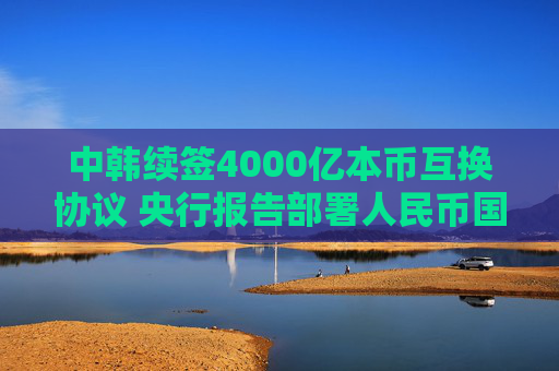 中韩续签4000亿本币互换协议 央行报告部署人民币国际化新局