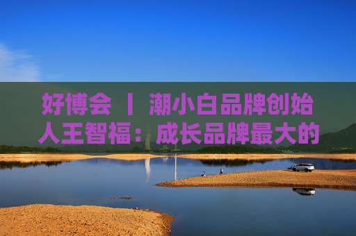 好博会 丨 潮小白品牌创始人王智福：成长品牌最大的痛点是没知名度，我们不是来卖产品的