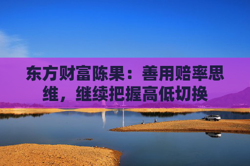 东方财富陈果：善用赔率思维，继续把握高低切换