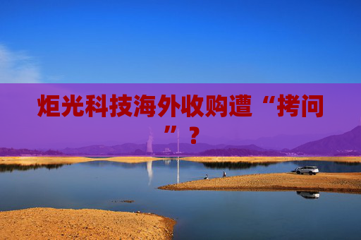 炬光科技海外收购遭“拷问”？