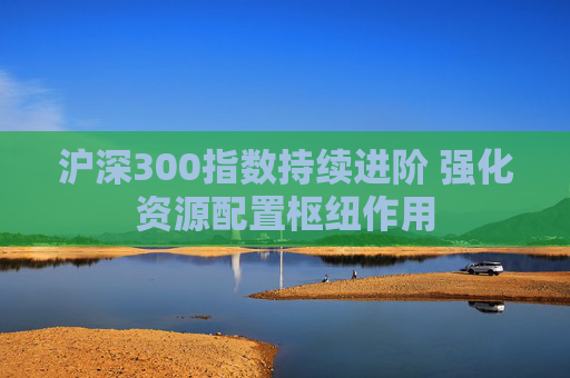 沪深300指数持续进阶 强化资源配置枢纽作用  第1张
