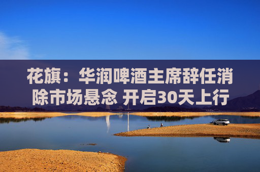 花旗：华润啤酒主席辞任消除市场悬念 开启30天上行催化观察