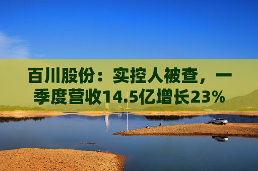 百川股份：实控人被查，一季度营收14.5亿增长23%