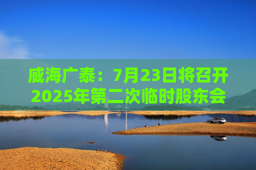 威海广泰：7月23日将召开2025年第二次临时股东会