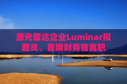 激光雷达企业Luminar拟裁员、首席财务官离职
