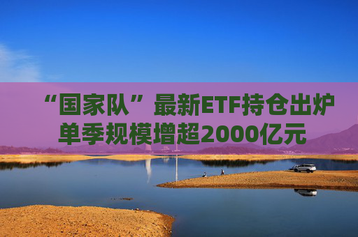 “国家队”最新ETF持仓出炉 单季规模增超2000亿元