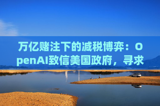 万亿赌注下的减税博弈：OpenAI致信美国政府，寻求扩大芯片税收抵免范围至AI基建