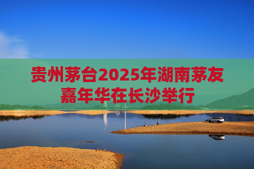贵州茅台2025年湖南茅友嘉年华在长沙举行