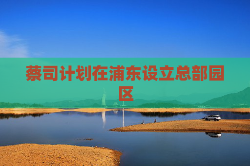 蔡司计划在浦东设立总部园区