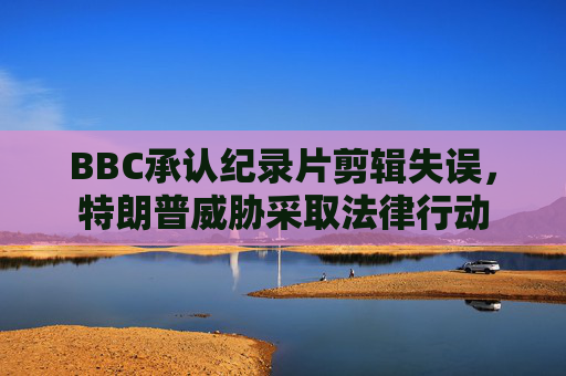 BBC承认纪录片剪辑失误，特朗普威胁采取法律行动