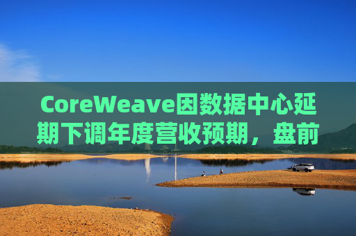 CoreWeave因数据中心延期下调年度营收预期，盘前跌近9%