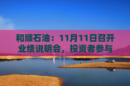 和顺石油：11月11日召开业绩说明会，投资者参与