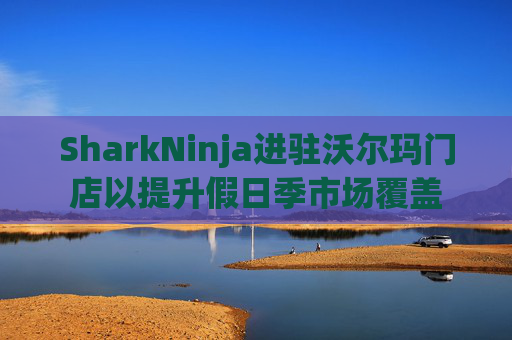 SharkNinja进驻沃尔玛门店以提升假日季市场覆盖