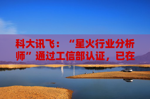 科大讯飞：“星火行业分析师”通过工信部认证，已在多家央国企上岗
