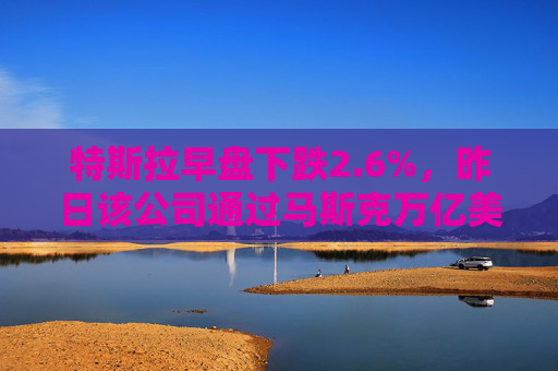 特斯拉早盘下跌2.6%，昨日该公司通过马斯克万亿美元薪酬方案