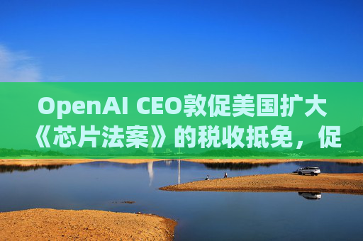 OpenAI CEO敦促美国扩大《芯片法案》的税收抵免，促进人工智能发展